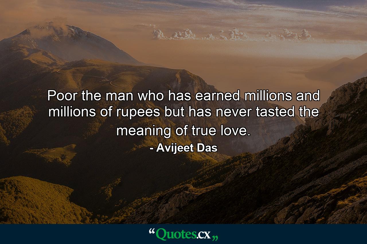 Poor the man who has earned millions and millions of rupees but has never tasted the meaning of true love. - Quote by Avijeet Das