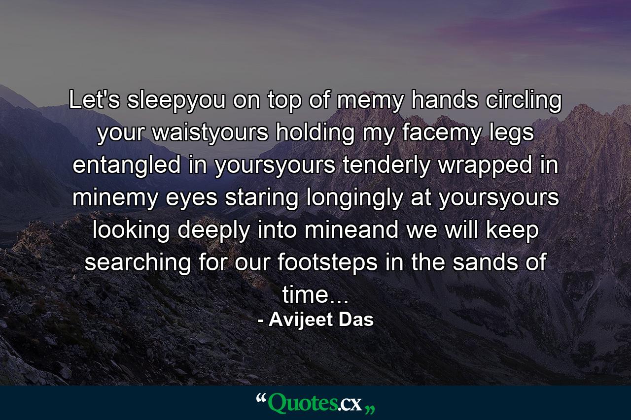 Let's sleepyou on top of memy hands circling your waistyours holding my facemy legs entangled in yoursyours tenderly wrapped in minemy eyes staring longingly at yoursyours looking deeply into mineand we will keep searching for our footsteps in the sands of time... - Quote by Avijeet Das