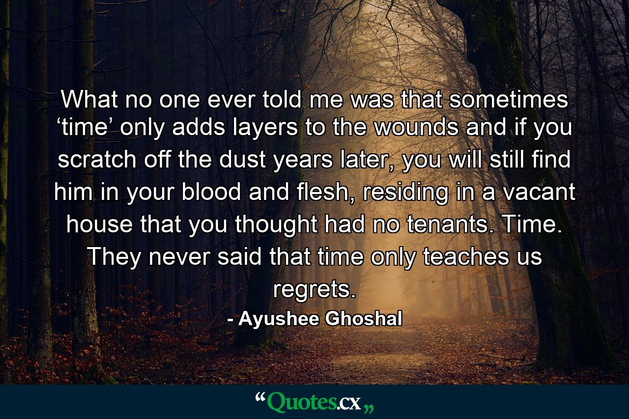 What no one ever told me was that sometimes ‘time’ only adds layers to the wounds and if you scratch off the dust years later, you will still find him in your blood and flesh, residing in a vacant house that you thought had no tenants. Time. They never said that time only teaches us regrets. - Quote by Ayushee Ghoshal