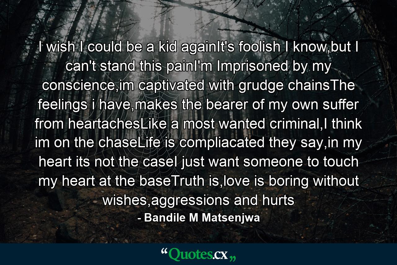 I wish I could be a kid againIt's foolish I know,but I can't stand this painI'm Imprisoned by my conscience,im captivated with grudge chainsThe feelings i have,makes the bearer of my own suffer from heartachesLike a most wanted criminal,I think im on the chaseLife is compliacated they say,in my heart its not the caseI just want someone to touch my heart at the baseTruth is,love is boring without wishes,aggressions and hurts - Quote by Bandile M Matsenjwa