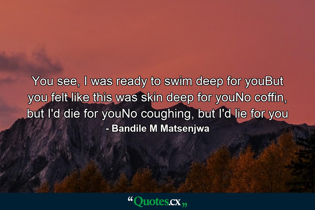 You see, I was ready to swim deep for youBut you felt like this was skin deep for youNo coffin, but I'd die for youNo coughing, but I'd lie for you - Quote by Bandile M Matsenjwa