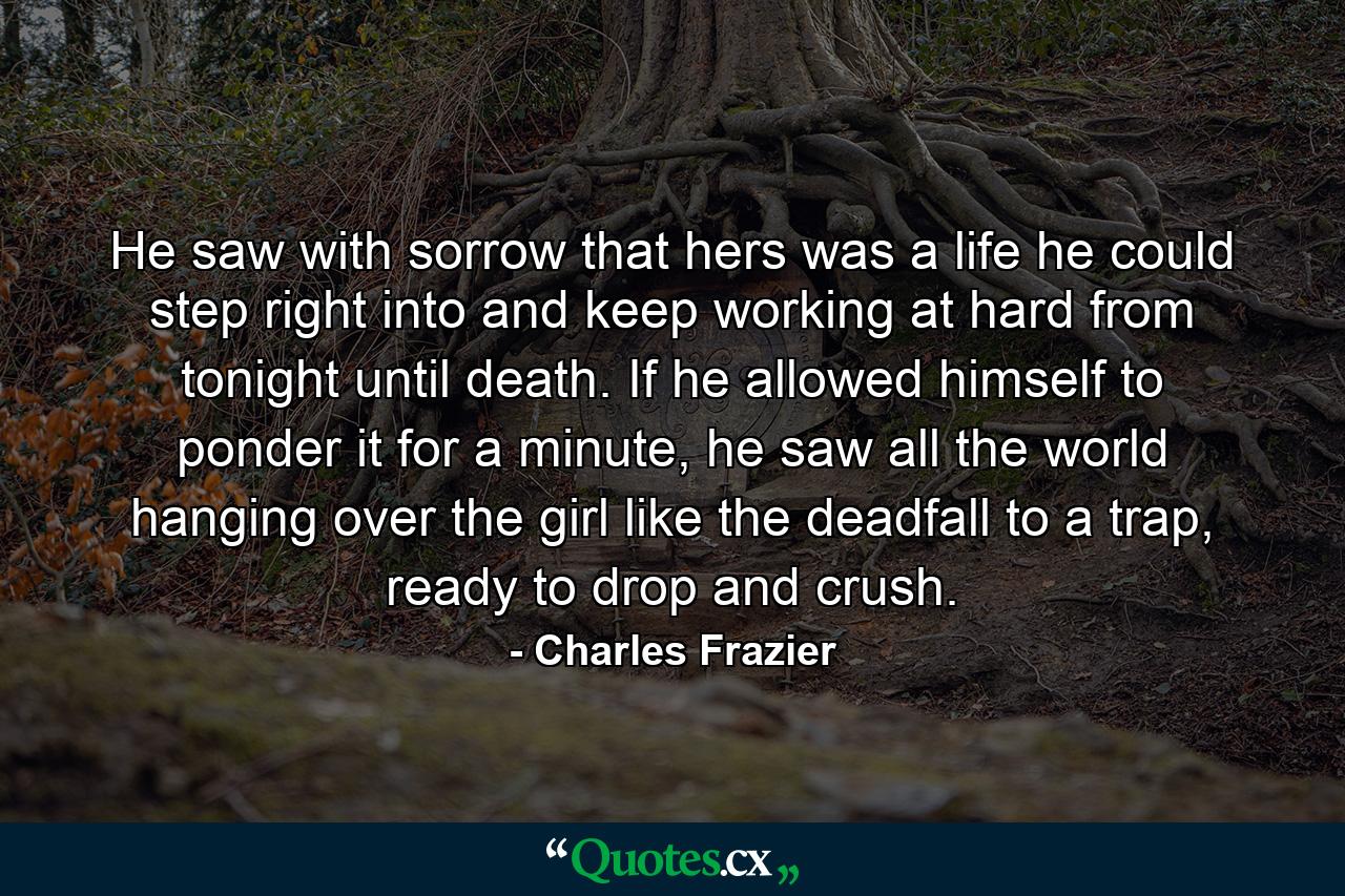 He saw with sorrow that hers was a life he could step right into and keep working at hard from tonight until death. If he allowed himself to ponder it for a minute, he saw all the world hanging over the girl like the deadfall to a trap, ready to drop and crush. - Quote by Charles Frazier