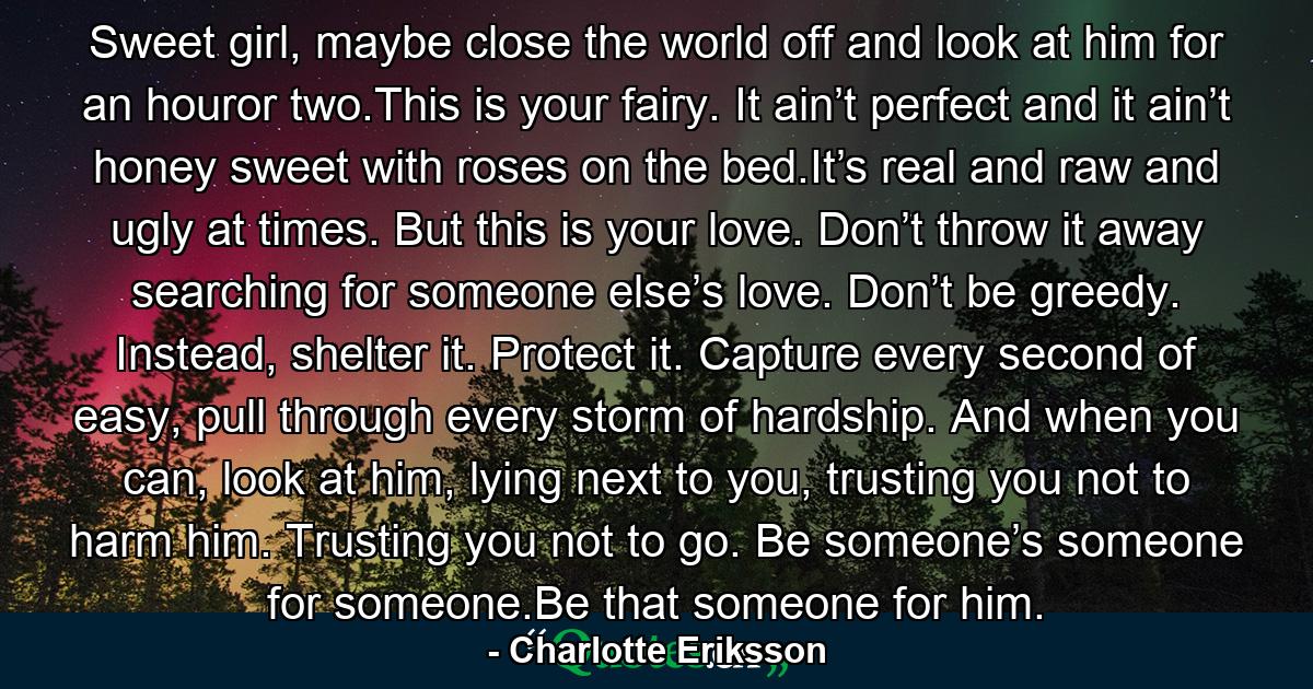 Sweet girl, maybe close the world off and look at him for an houror two.This is your fairy. It ain’t perfect and it ain’t honey sweet with roses on the bed.It’s real and raw and ugly at times. But this is your love. Don’t throw it away searching for someone else’s love. Don’t be greedy. Instead, shelter it. Protect it. Capture every second of easy, pull through every storm of hardship. And when you can, look at him, lying next to you, trusting you not to harm him. Trusting you not to go. Be someone’s someone for someone.Be that someone for him. - Quote by Charlotte Eriksson