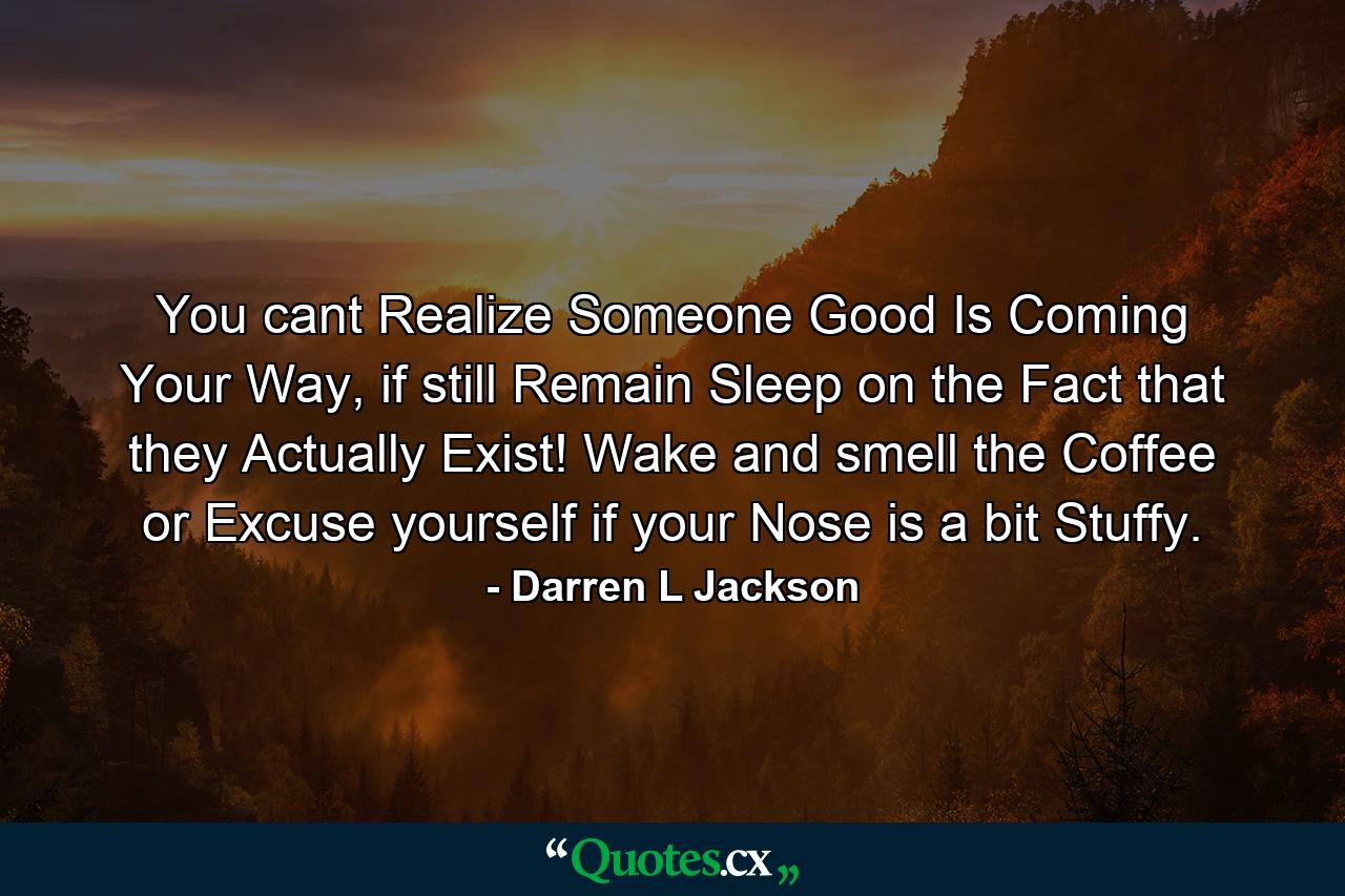 You cant Realize Someone Good Is Coming Your Way, if still Remain Sleep on the Fact that they Actually Exist! Wake and smell the Coffee or Excuse yourself if your Nose is a bit Stuffy. - Quote by Darren L Jackson