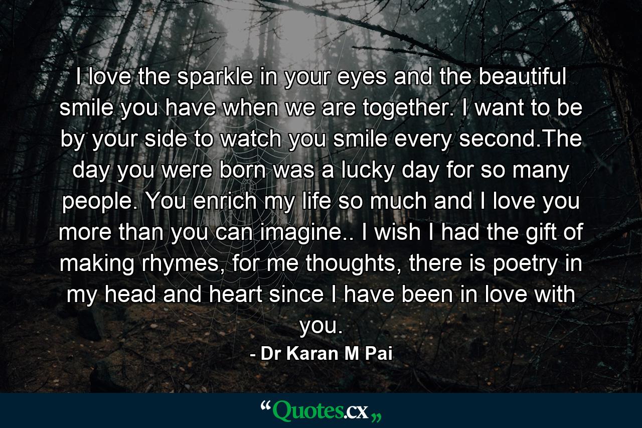 I love the sparkle in your eyes and the beautiful smile you have when we are together. I want to be by your side to watch you smile every second.The day you were born was a lucky day for so many people. You enrich my life so much and I love you more than you can imagine.. I wish I had the gift of making rhymes, for me thoughts, there is poetry in my head and heart since I have been in love with you. - Quote by Dr Karan M Pai