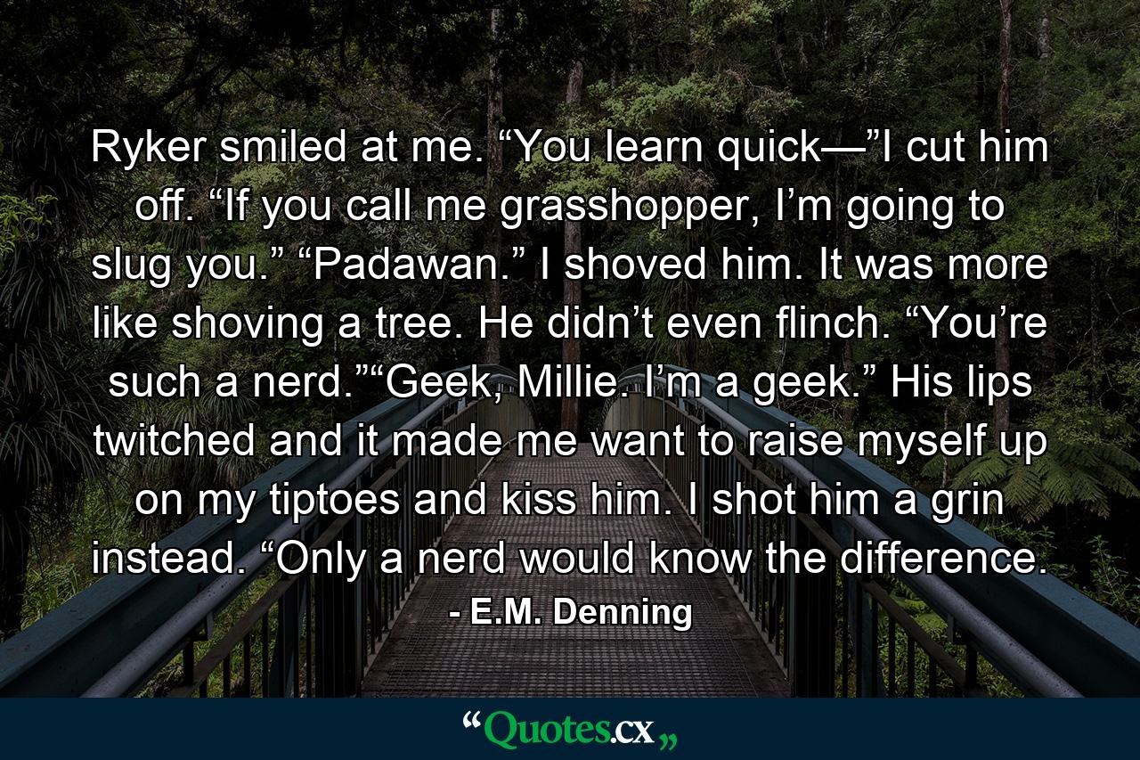 Ryker smiled at me. “You learn quick—”I cut him off. “If you call me grasshopper, I’m going to slug you.” “Padawan.” I shoved him. It was more like shoving a tree. He didn’t even flinch. “You’re such a nerd.”“Geek, Millie. I’m a geek.” His lips twitched and it made me want to raise myself up on my tiptoes and kiss him. I shot him a grin instead. “Only a nerd would know the difference. - Quote by E.M. Denning