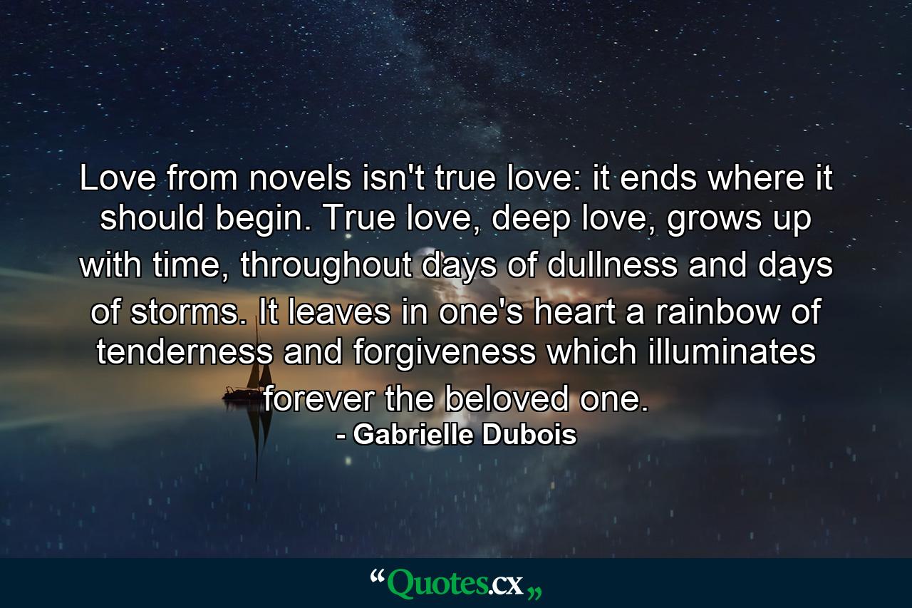 Love from novels isn't true love: it ends where it should begin. True love, deep love, grows up with time, throughout days of dullness and days of storms. It leaves in one's heart a rainbow of tenderness and forgiveness which illuminates forever the beloved one. - Quote by Gabrielle Dubois