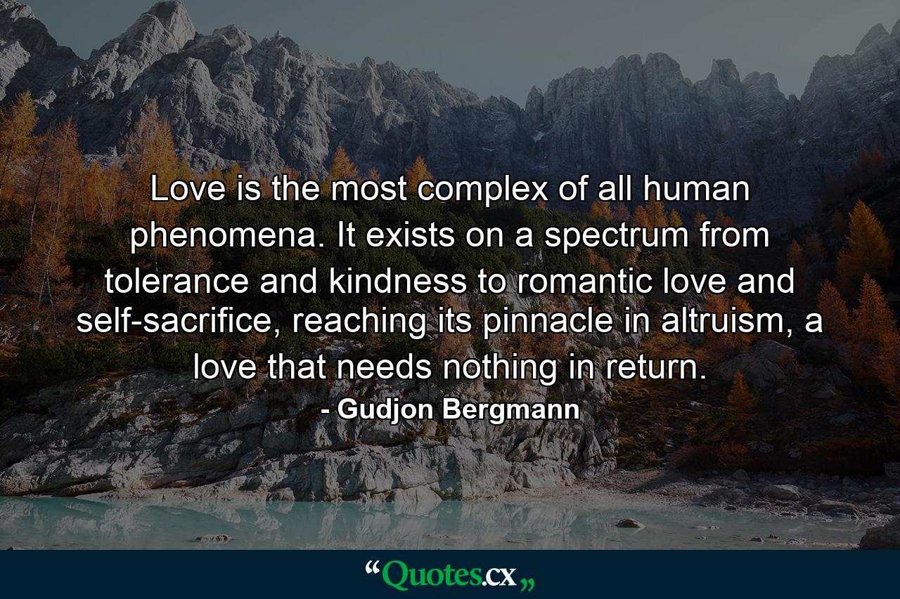 Love is the most complex of all human phenomena. It exists on a spectrum from tolerance and kindness to romantic love and self-sacrifice, reaching its pinnacle in altruism, a love that needs nothing in return. - Quote by Gudjon Bergmann