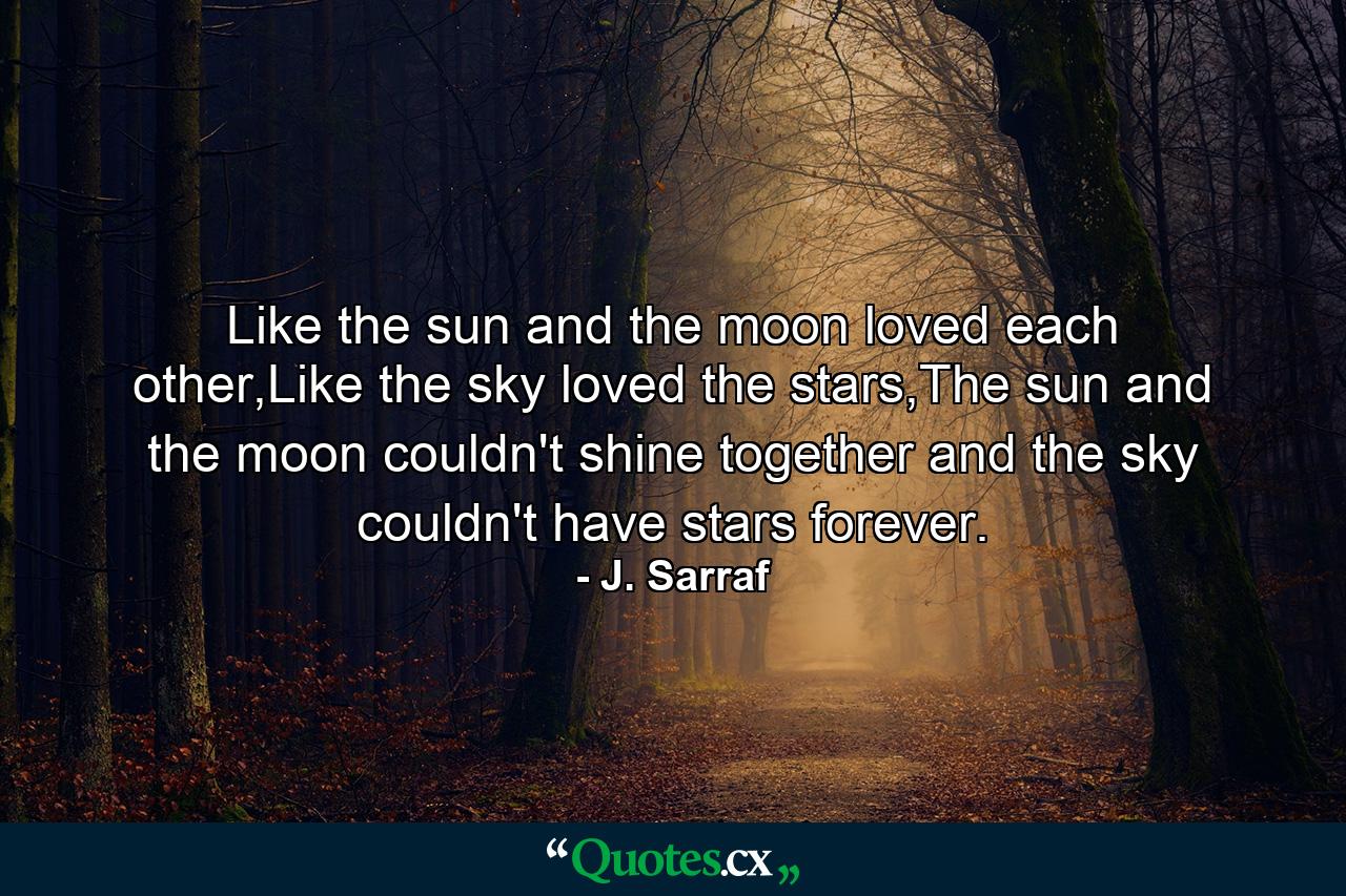 Like the sun and the moon loved each other,Like the sky loved the stars,The sun and the moon couldn't shine together and the sky couldn't have stars forever. - Quote by J. Sarraf