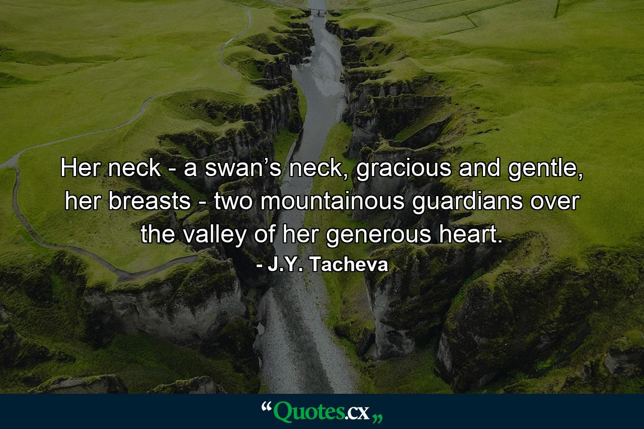 Her neck - a swan’s neck, gracious and gentle, her breasts - two mountainous guardians over the valley of her generous heart. - Quote by J.Y. Tacheva