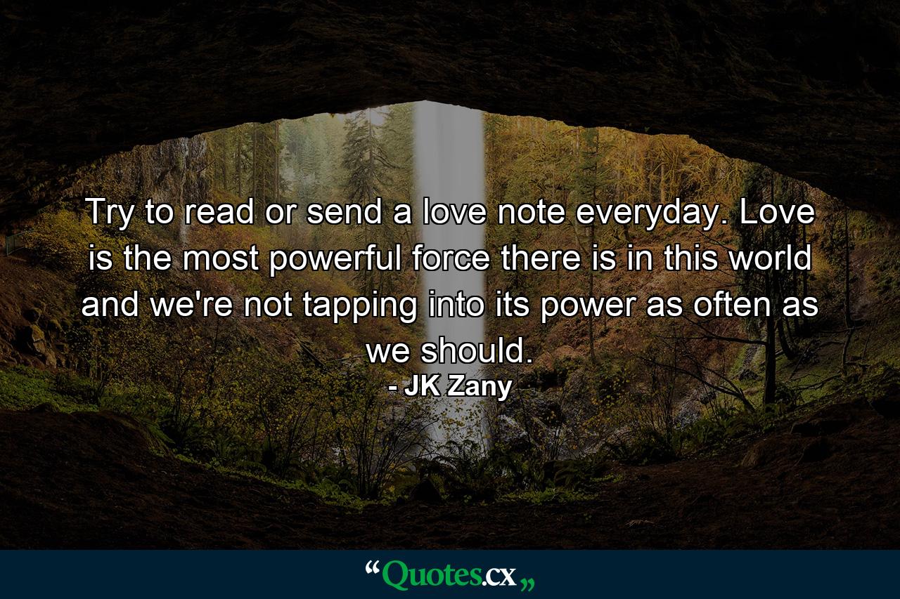 Try to read or send a love note everyday. Love is the most powerful force there is in this world and we're not tapping into its power as often as we should. - Quote by JK Zany