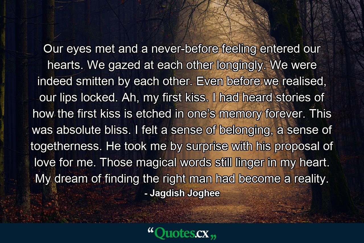 Our eyes met and a never-before feeling entered our hearts. We gazed at each other longingly. We were indeed smitten by each other. Even before we realised, our lips locked. Ah, my first kiss. I had heard stories of how the first kiss is etched in one’s memory forever. This was absolute bliss. I felt a sense of belonging, a sense of togetherness. He took me by surprise with his proposal of love for me. Those magical words still linger in my heart. My dream of finding the right man had become a reality. - Quote by Jagdish Joghee