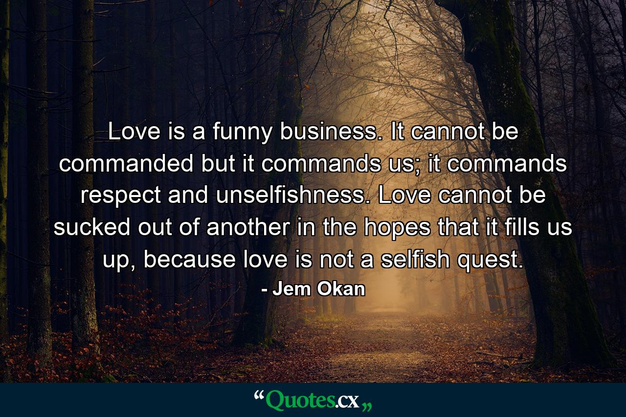 Love is a funny business. It cannot be commanded but it commands us; it commands respect and unselfishness. Love cannot be sucked out of another in the hopes that it fills us up, because love is not a selfish quest. - Quote by Jem Okan