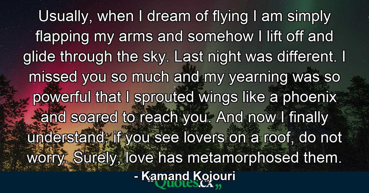 Usually, when I dream of flying I am simply flapping my arms and somehow I lift off and glide through the sky. Last night was different. I missed you so much and my yearning was so powerful that I sprouted wings like a phoenix and soared to reach you. And now I finally understand: if you see lovers on a roof, do not worry. Surely, love has metamorphosed them. - Quote by Kamand Kojouri