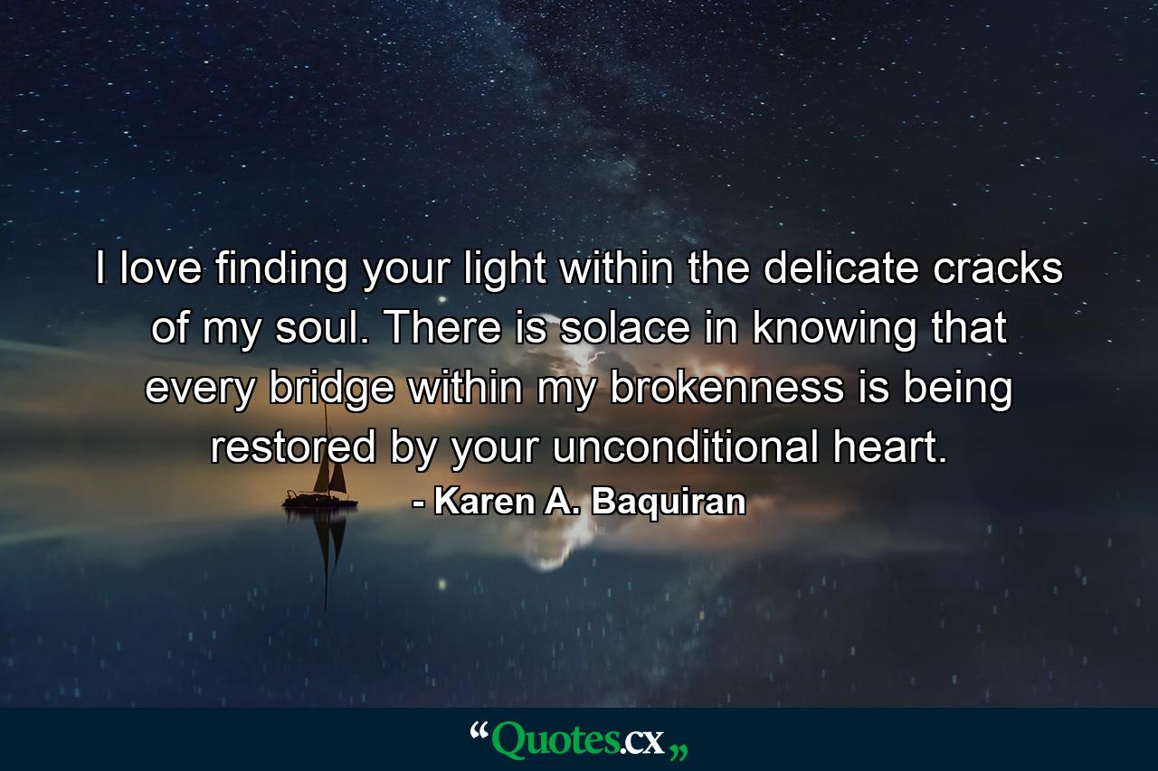 I love finding your light within the delicate cracks of my soul. There is solace in knowing that every bridge within my brokenness is being restored by your unconditional heart. - Quote by Karen A. Baquiran