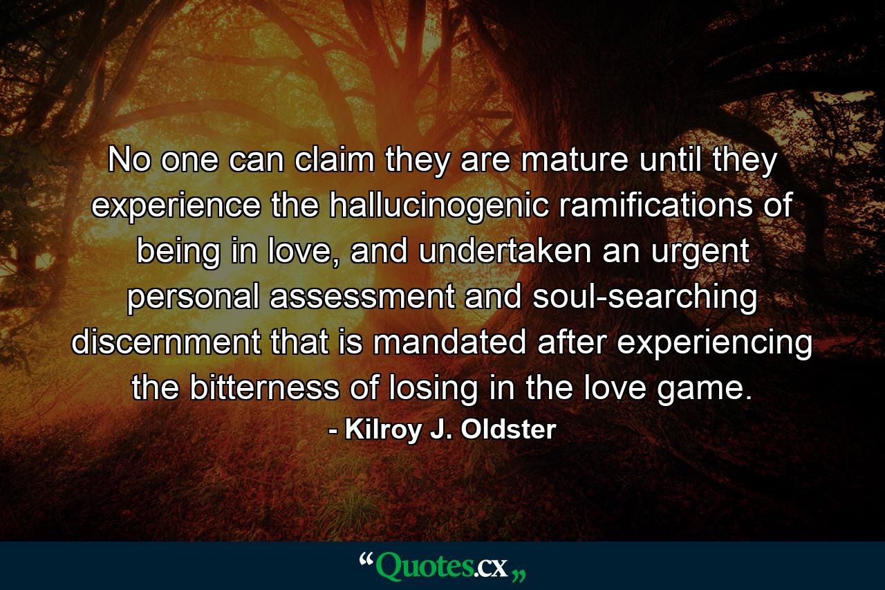 No one can claim they are mature until they experience the hallucinogenic ramifications of being in love, and undertaken an urgent personal assessment and soul-searching discernment that is mandated after experiencing the bitterness of losing in the love game. - Quote by Kilroy J. Oldster