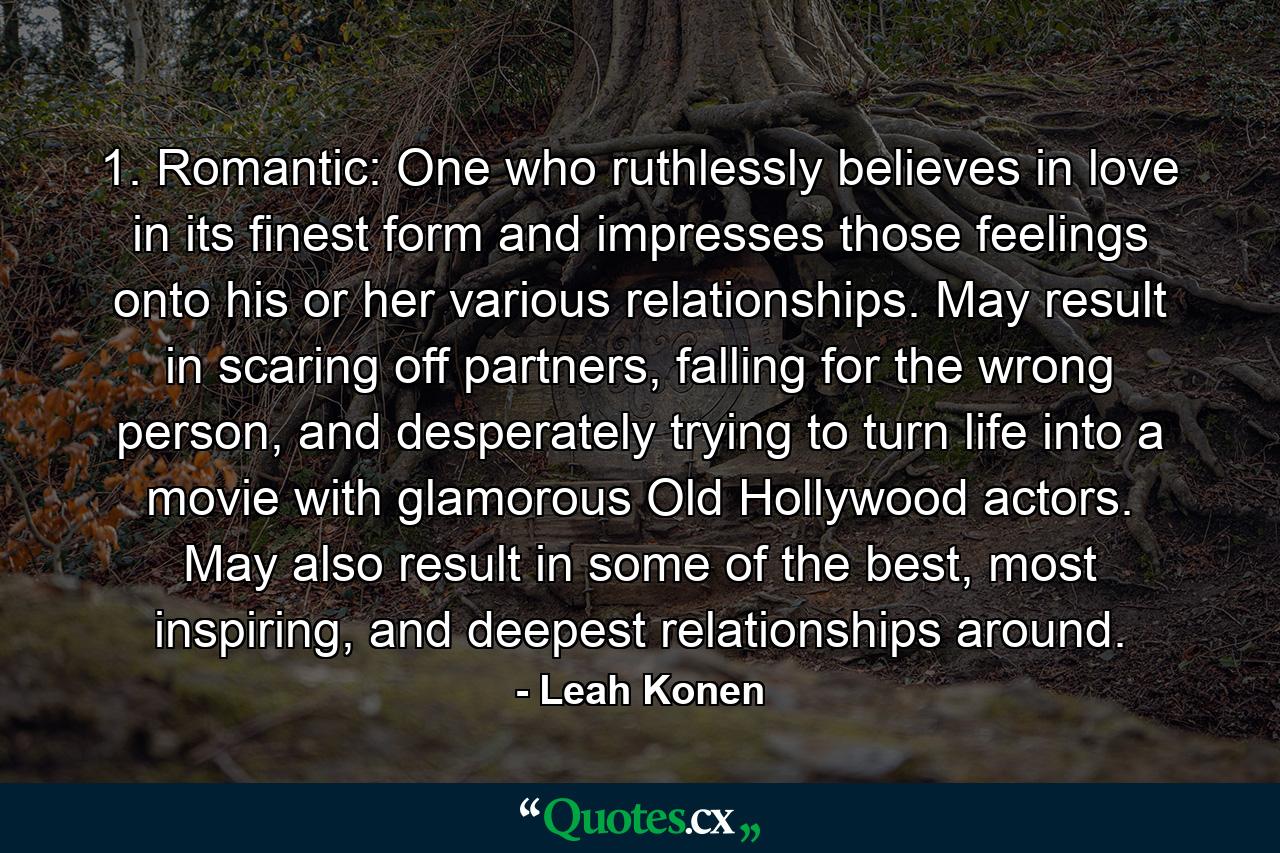 1. Romantic: One who ruthlessly believes in love in its finest form and impresses those feelings onto his or her various relationships. May result in scaring off partners, falling for the wrong person, and desperately trying to turn life into a movie with glamorous Old Hollywood actors. May also result in some of the best, most inspiring, and deepest relationships around. - Quote by Leah Konen