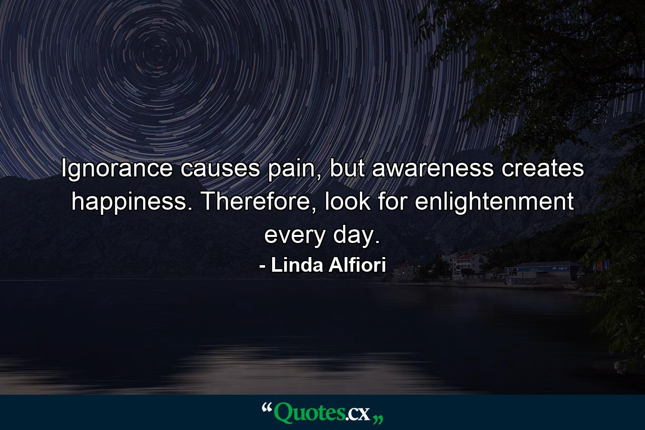 Ignorance causes pain, but awareness creates happiness. Therefore, look for enlightenment every day. - Quote by Linda Alfiori