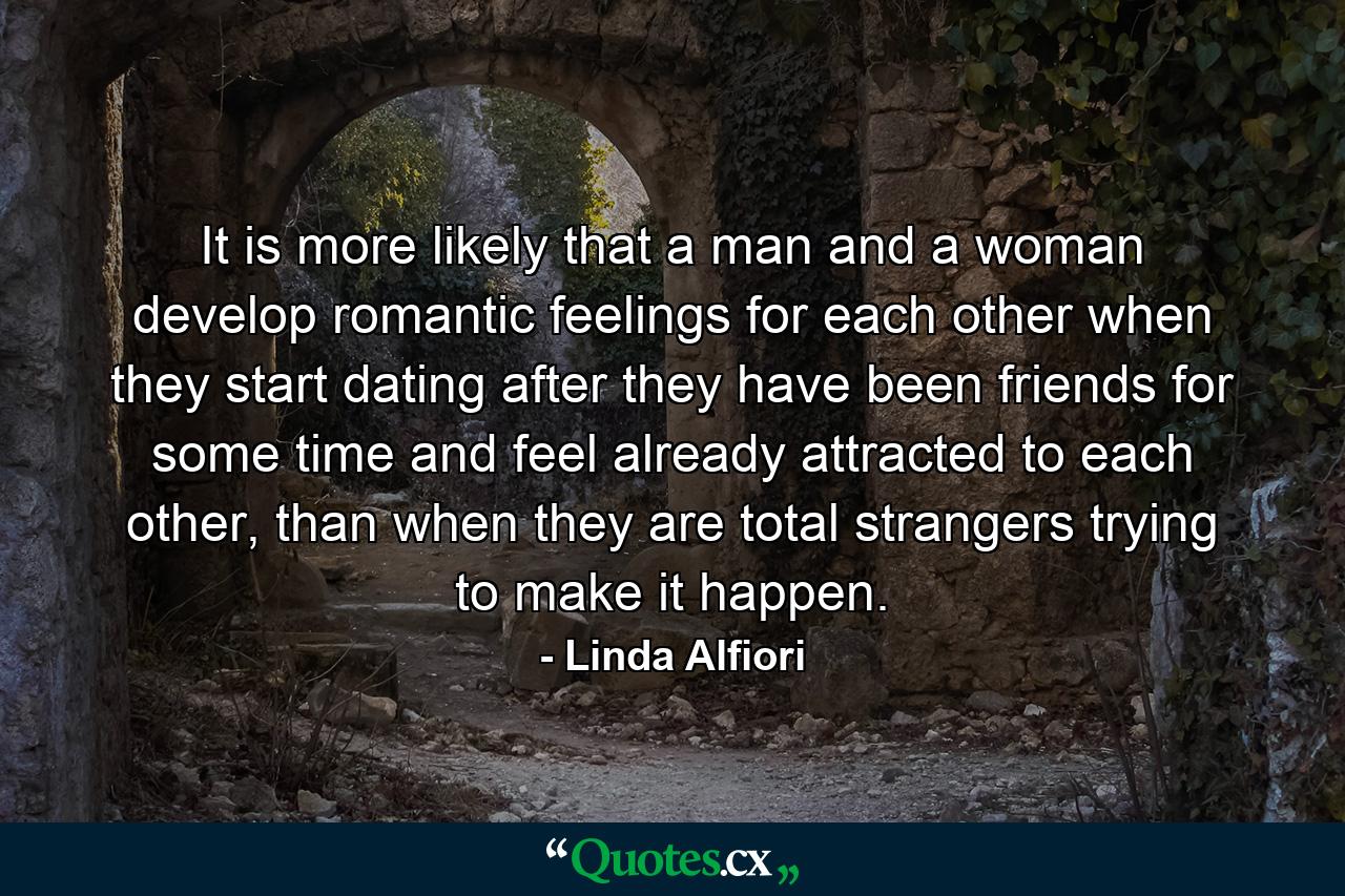 It is more likely that a man and a woman develop romantic feelings for each other when they start dating after they have been friends for some time and feel already attracted to each other, than when they are total strangers trying to make it happen. - Quote by Linda Alfiori