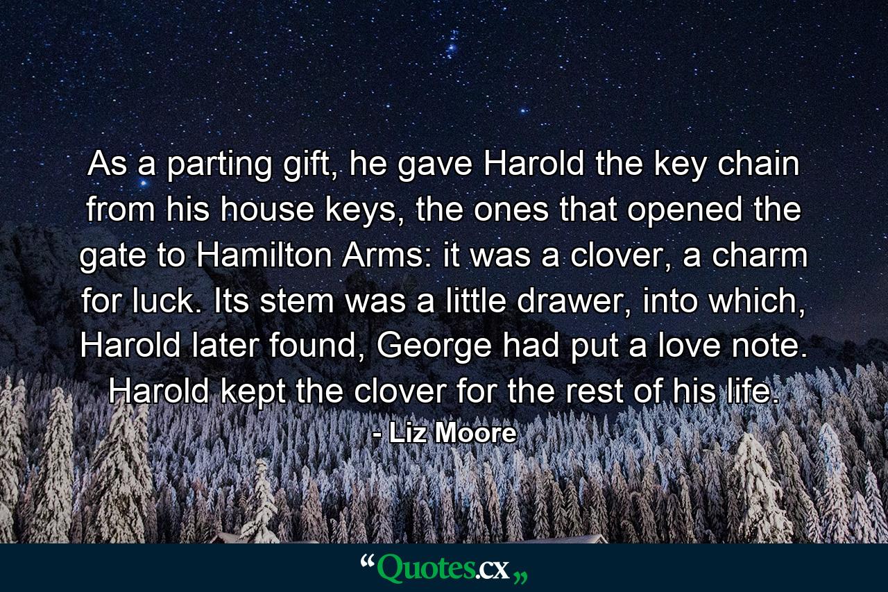 As a parting gift, he gave Harold the key chain from his house keys, the ones that opened the gate to Hamilton Arms: it was a clover, a charm for luck. Its stem was a little drawer, into which, Harold later found, George had put a love note. Harold kept the clover for the rest of his life. - Quote by Liz Moore