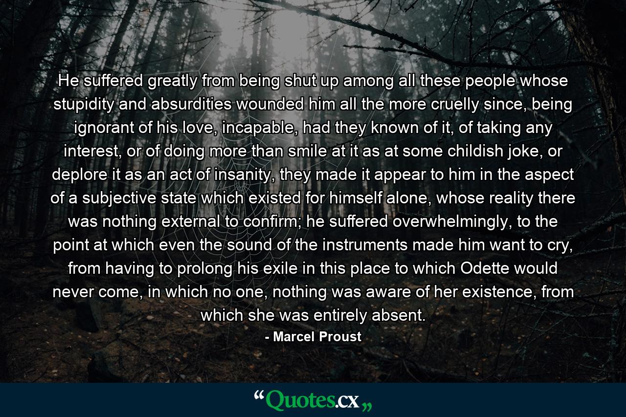 He suffered greatly from being shut up among all these people whose stupidity and absurdities wounded him all the more cruelly since, being ignorant of his love, incapable, had they known of it, of taking any interest, or of doing more than smile at it as at some childish joke, or deplore it as an act of insanity, they made it appear to him in the aspect of a subjective state which existed for himself alone, whose reality there was nothing external to confirm; he suffered overwhelmingly, to the point at which even the sound of the instruments made him want to cry, from having to prolong his exile in this place to which Odette would never come, in which no one, nothing was aware of her existence, from which she was entirely absent. - Quote by Marcel Proust