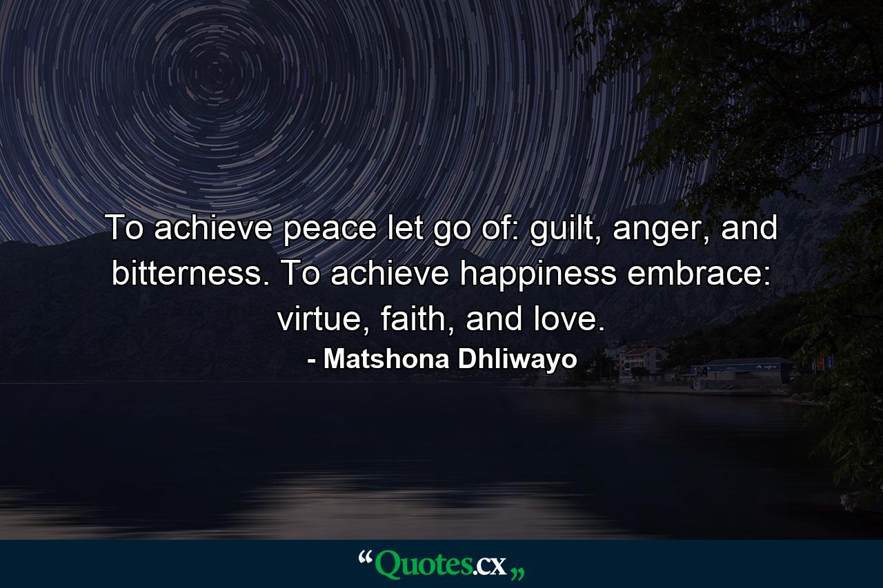 To achieve peace let go of: guilt, anger, and bitterness. To achieve happiness embrace: virtue, faith, and love. - Quote by Matshona Dhliwayo