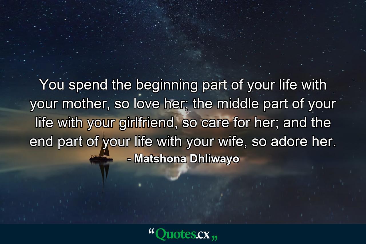 You spend the beginning part of your life with your mother, so love her; the middle part of your life with your girlfriend, so care for her; and the end part of your life with your wife, so adore her. - Quote by Matshona Dhliwayo