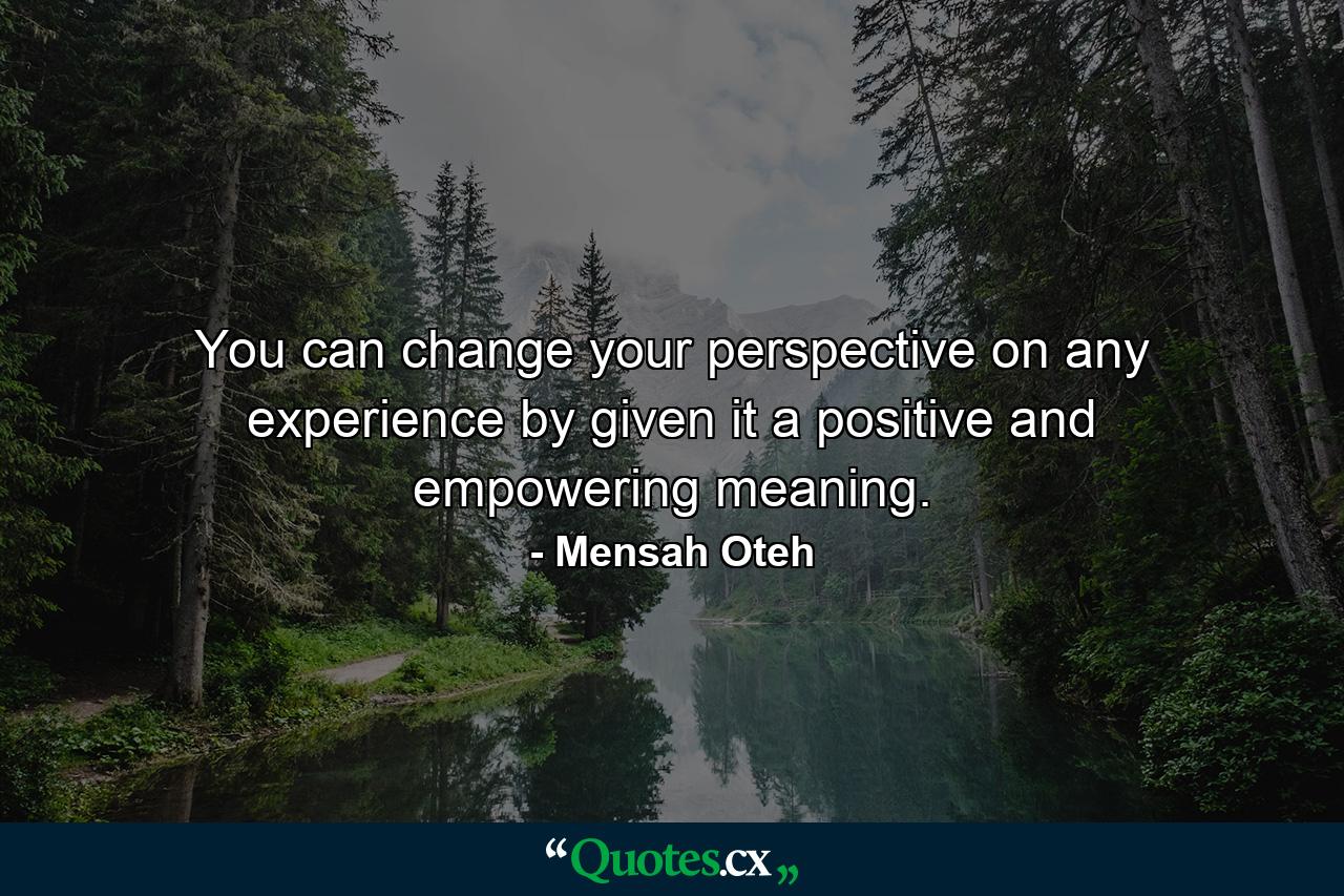 You can change your perspective on any experience by given it a positive and empowering meaning. - Quote by Mensah Oteh