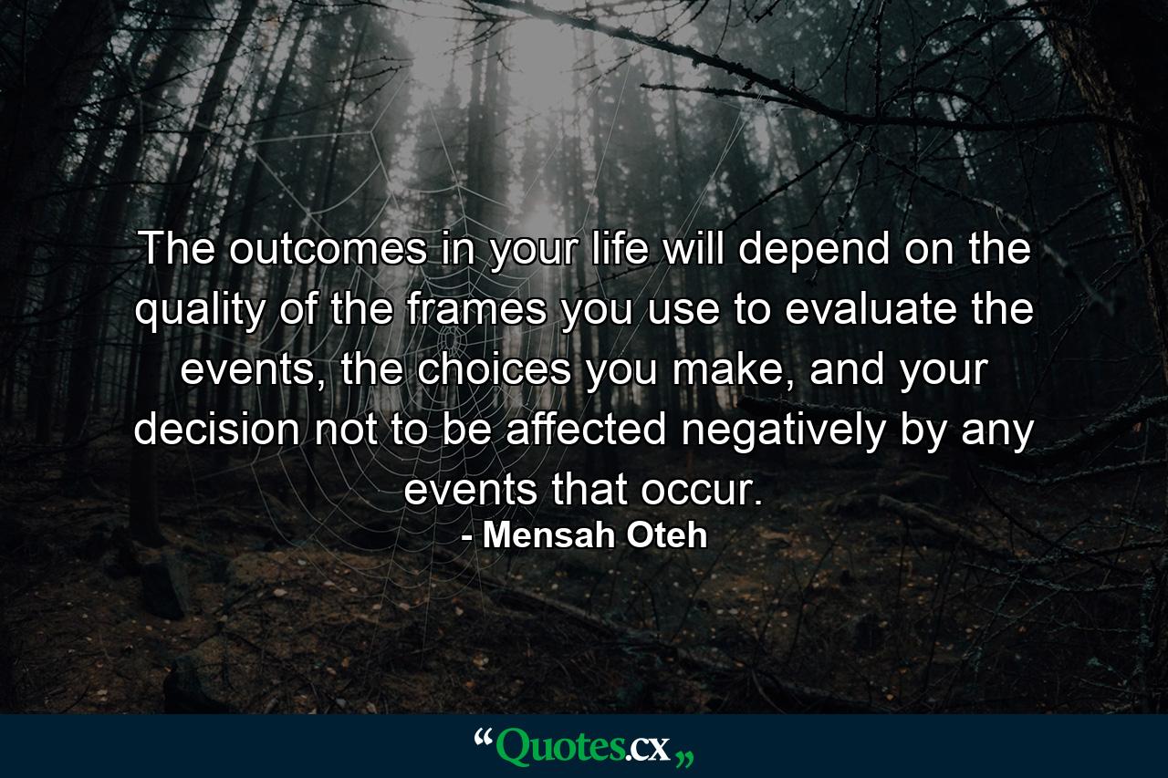 The outcomes in your life will depend on the quality of the frames you use to evaluate the events, the choices you make, and your decision not to be affected negatively by any events that occur. - Quote by Mensah Oteh