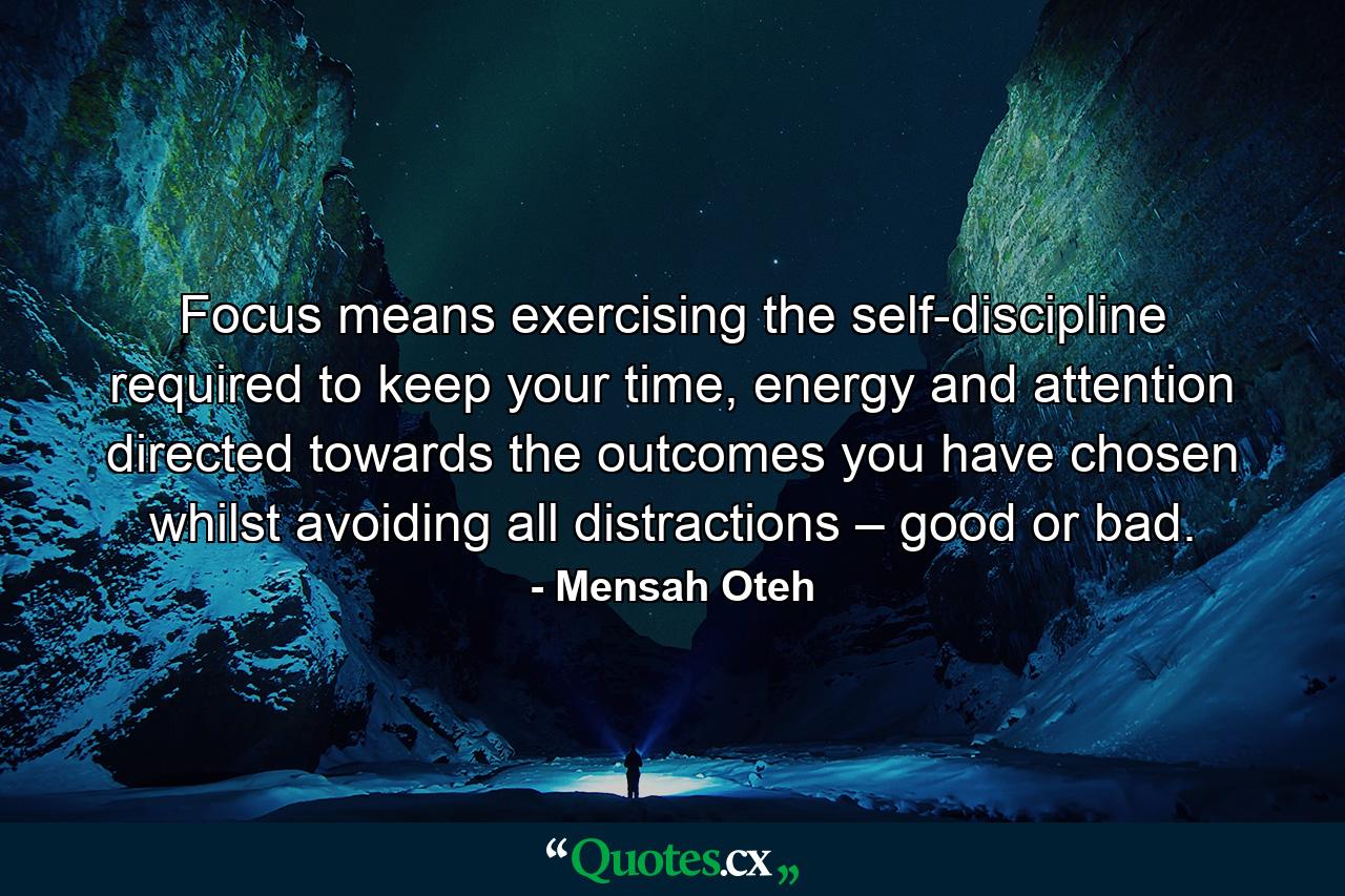 Focus means exercising the self-discipline required to keep your time, energy and attention directed towards the outcomes you have chosen whilst avoiding all distractions – good or bad. - Quote by Mensah Oteh