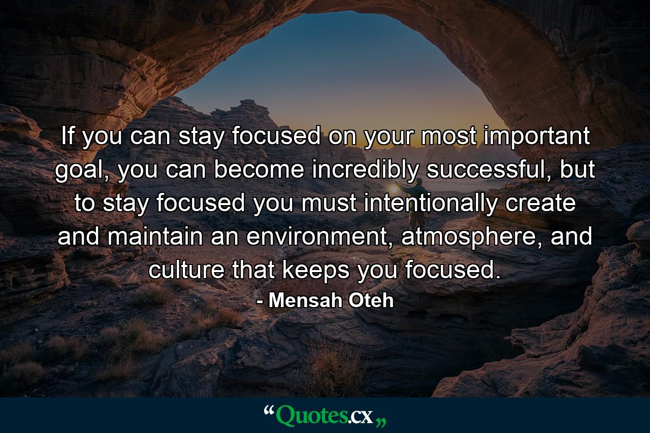 If you can stay focused on your most important goal, you can become incredibly successful, but to stay focused you must intentionally create and maintain an environment, atmosphere, and culture that keeps you focused. - Quote by Mensah Oteh