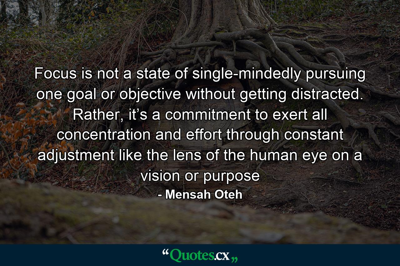 Focus is not a state of single-mindedly pursuing one goal or objective without getting distracted. Rather, it’s a commitment to exert all concentration and effort through constant adjustment like the lens of the human eye on a vision or purpose - Quote by Mensah Oteh