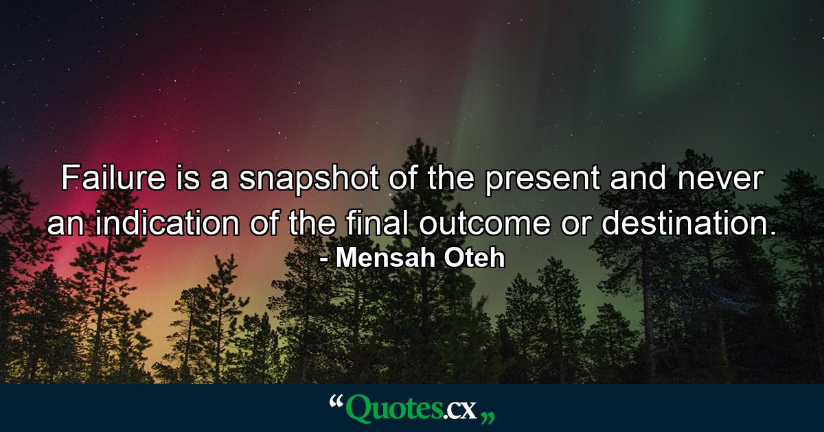 Failure is a snapshot of the present and never an indication of the final outcome or destination. - Quote by Mensah Oteh