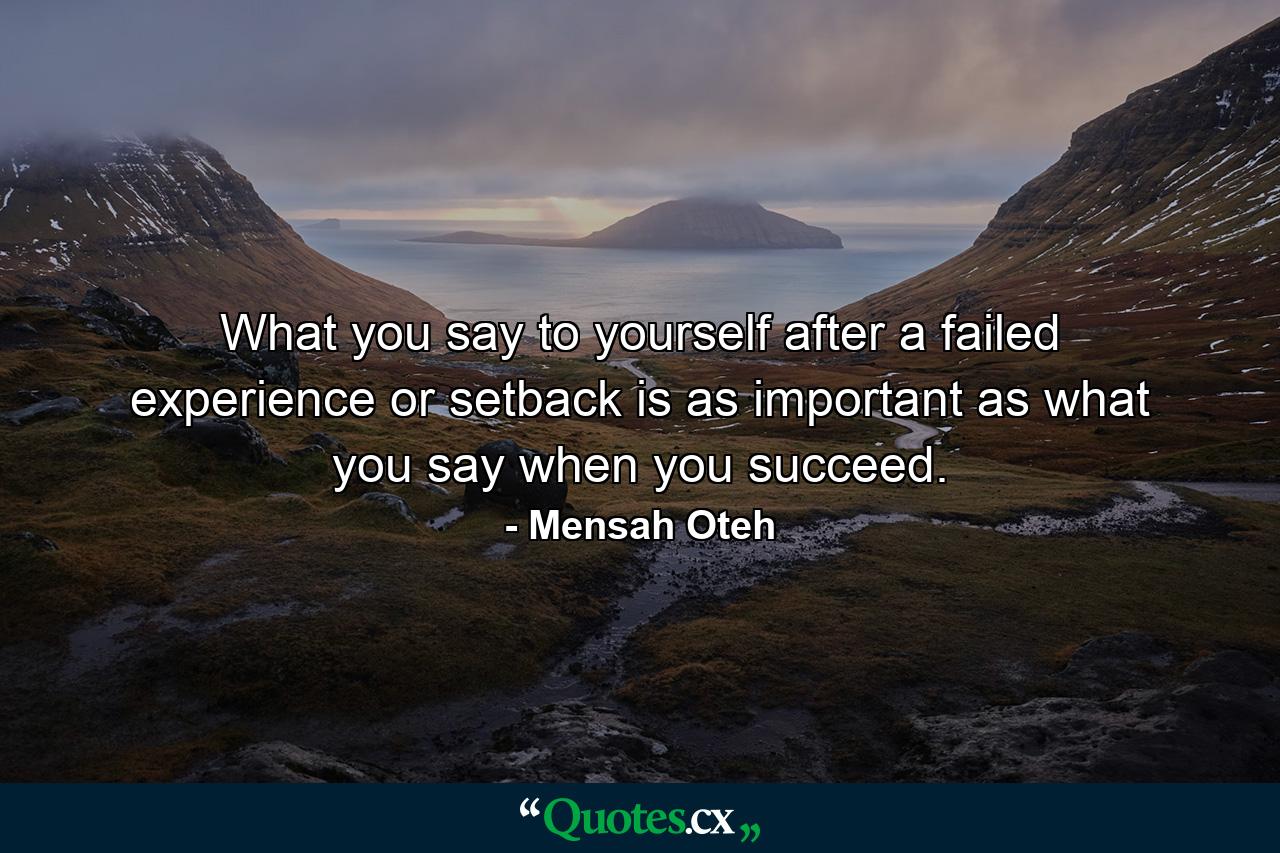 What you say to yourself after a failed experience or setback is as important as what you say when you succeed. - Quote by Mensah Oteh