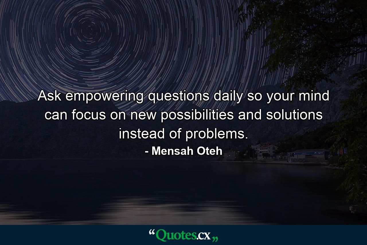 Ask empowering questions daily so your mind can focus on new possibilities and solutions instead of problems. - Quote by Mensah Oteh