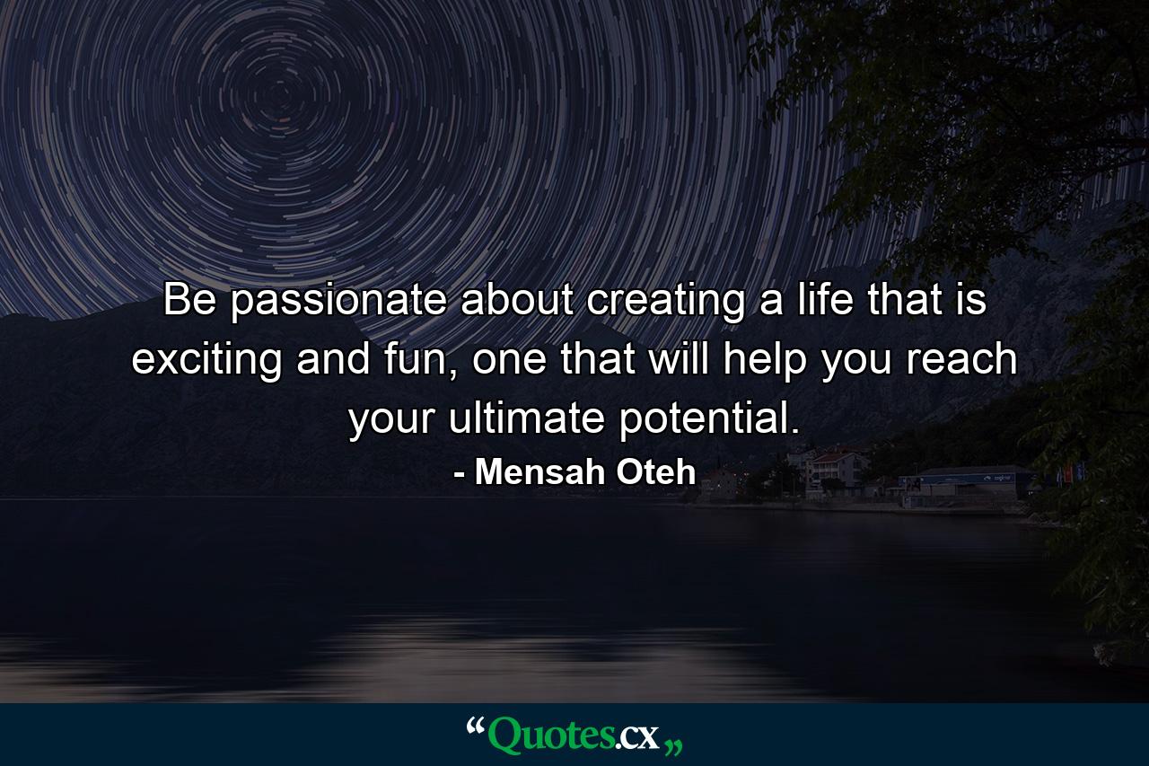 Be passionate about creating a life that is exciting and fun, one that will help you reach your ultimate potential. - Quote by Mensah Oteh