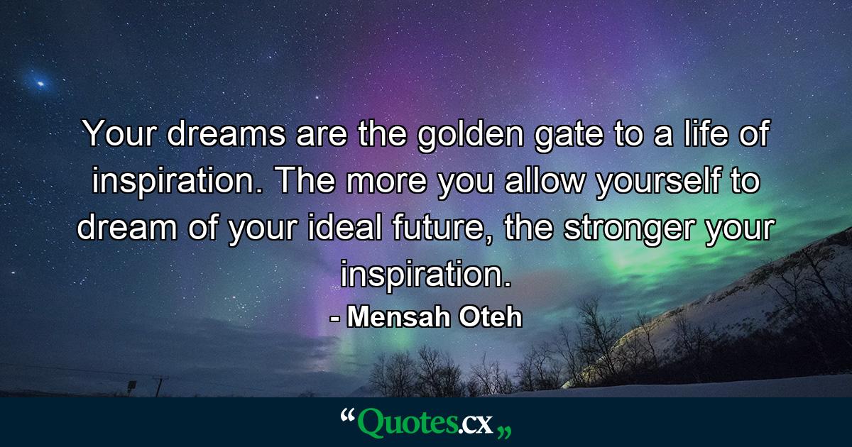 Your dreams are the golden gate to a life of inspiration. The more you allow yourself to dream of your ideal future, the stronger your inspiration. - Quote by Mensah Oteh