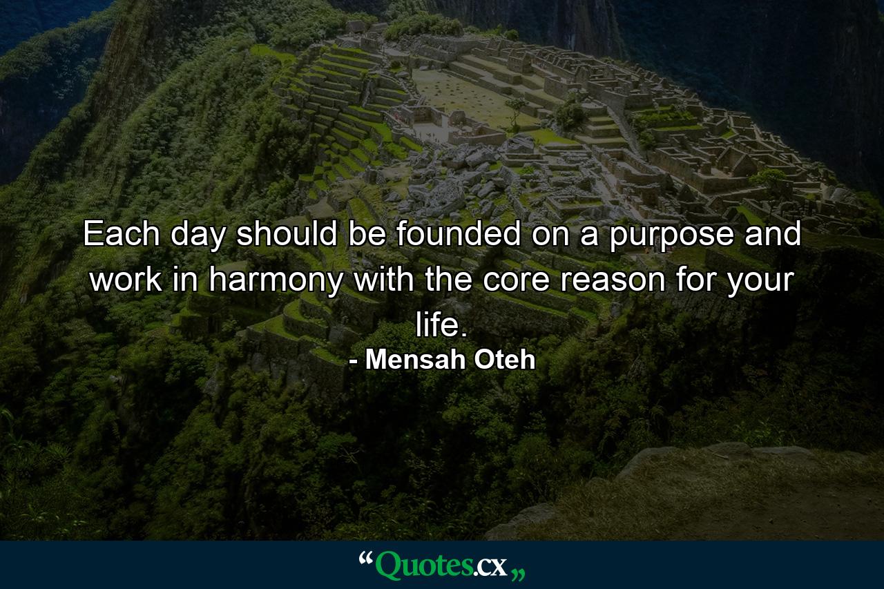 Each day should be founded on a purpose and work in harmony with the core reason for your life. - Quote by Mensah Oteh