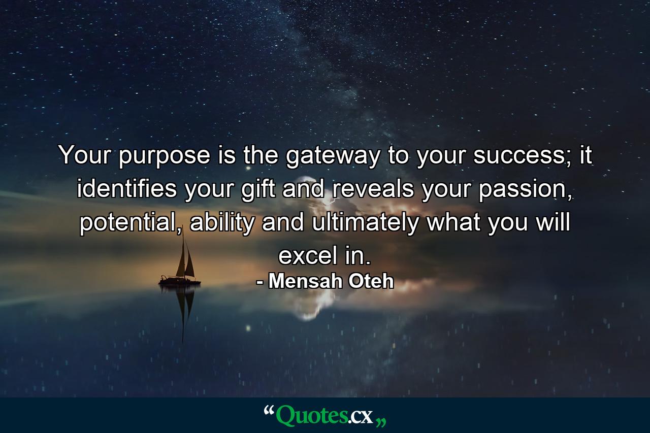 Your purpose is the gateway to your success; it identifies your gift and reveals your passion, potential, ability and ultimately what you will excel in. - Quote by Mensah Oteh