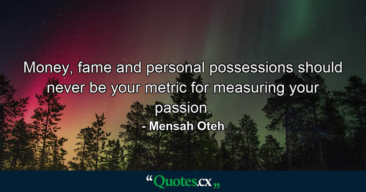 Money, fame and personal possessions should never be your metric for measuring your passion. - Quote by Mensah Oteh