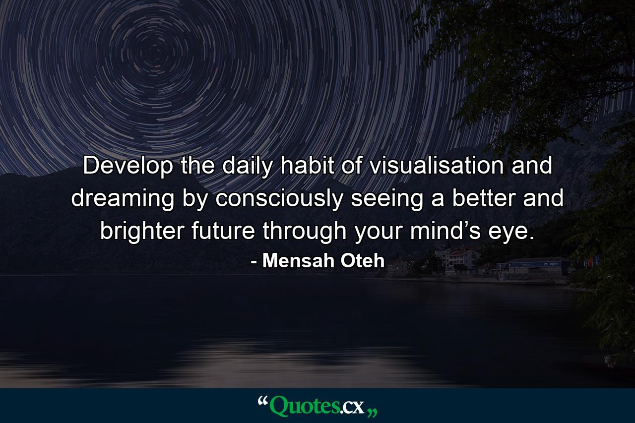 Develop the daily habit of visualisation and dreaming by consciously seeing a better and brighter future through your mind’s eye. - Quote by Mensah Oteh