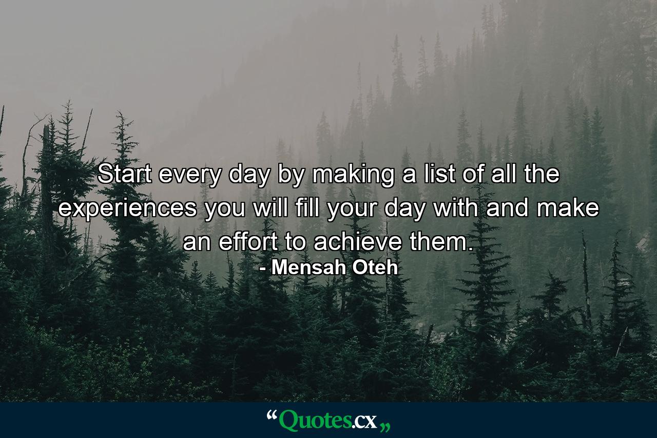 Start every day by making a list of all the experiences you will fill your day with and make an effort to achieve them. - Quote by Mensah Oteh