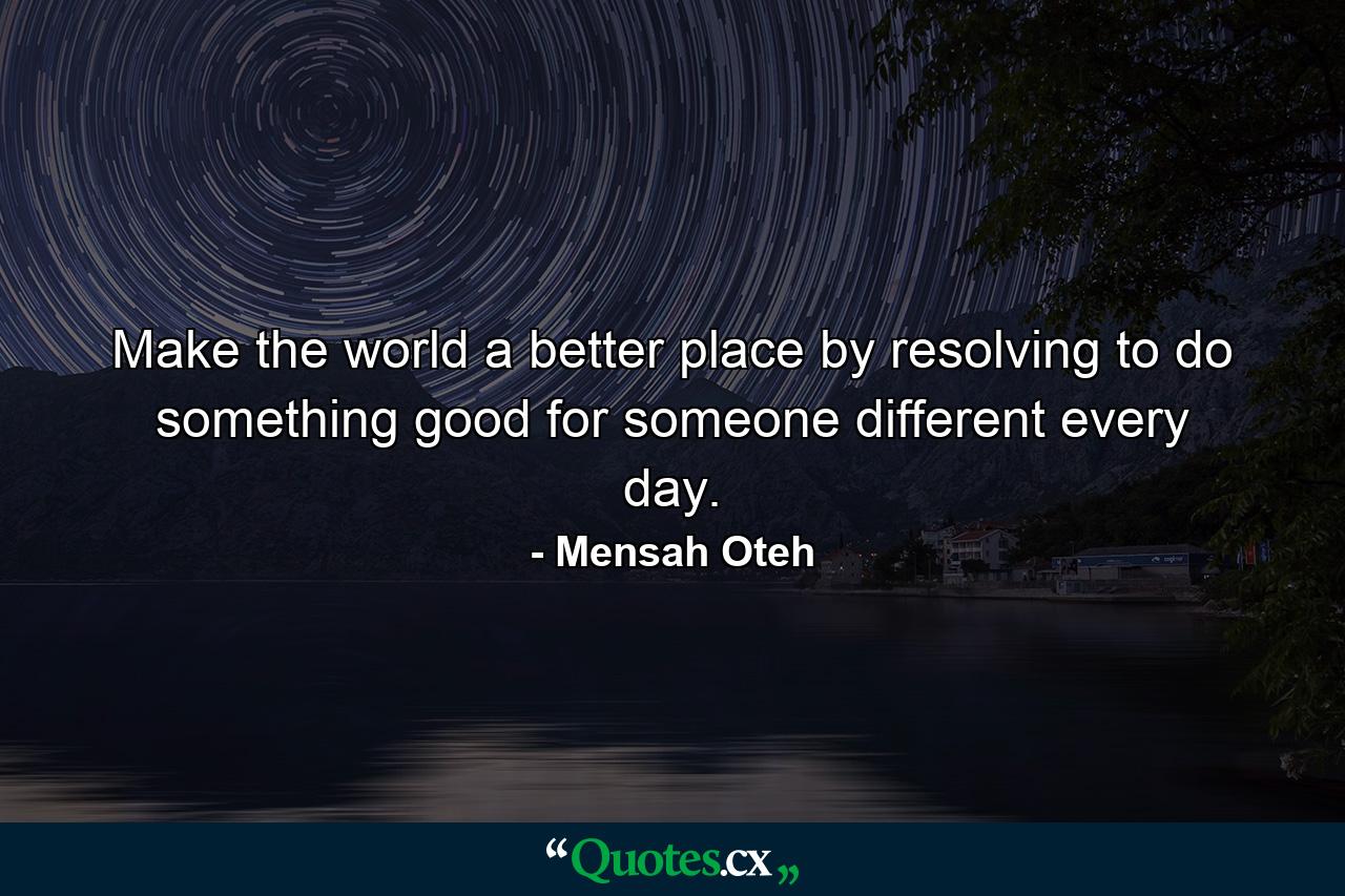 Make the world a better place by resolving to do something good for someone different every day. - Quote by Mensah Oteh