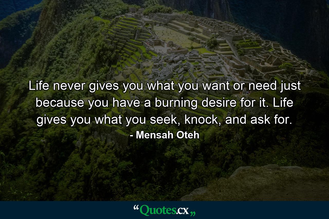 Life never gives you what you want or need just because you have a burning desire for it. Life gives you what you seek, knock, and ask for. - Quote by Mensah Oteh