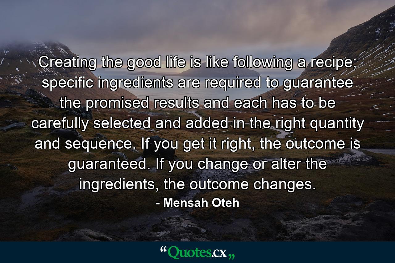 Creating the good life is like following a recipe; specific ingredients are required to guarantee the promised results and each has to be carefully selected and added in the right quantity and sequence. If you get it right, the outcome is guaranteed. If you change or alter the ingredients, the outcome changes. - Quote by Mensah Oteh