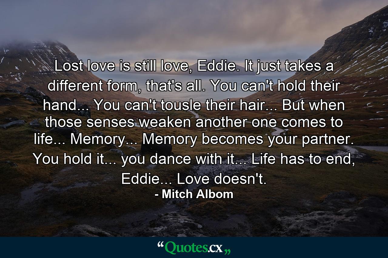 Lost love is still love, Eddie. It just takes a different form, that's all. You can't hold their hand... You can't tousle their hair... But when those senses weaken another one comes to life... Memory... Memory becomes your partner. You hold it... you dance with it... Life has to end, Eddie... Love doesn't. - Quote by Mitch Albom