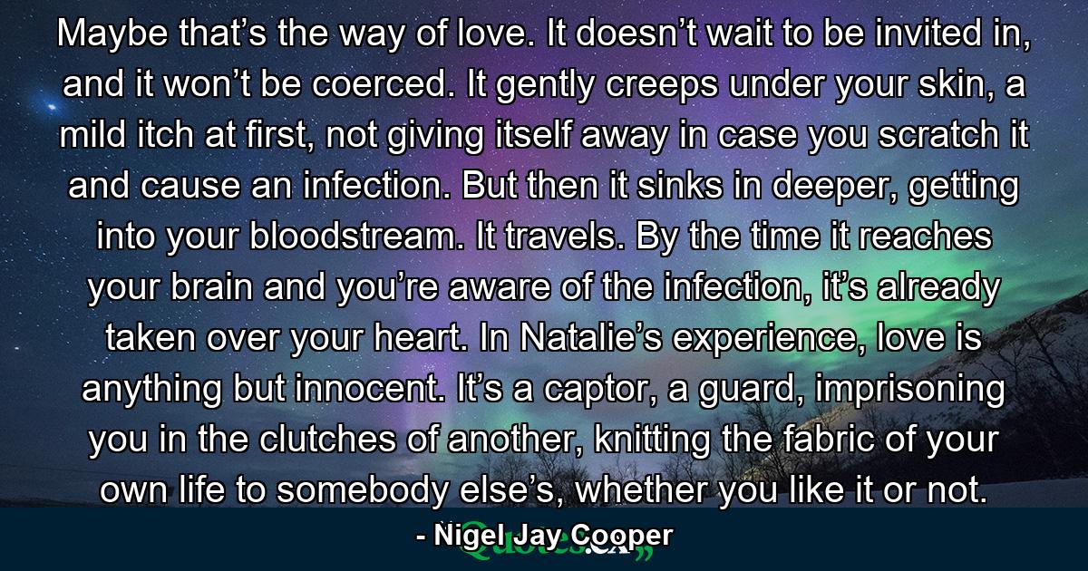 Maybe that’s the way of love. It doesn’t wait to be invited in, and it won’t be coerced. It gently creeps under your skin, a mild itch at first, not giving itself away in case you scratch it and cause an infection. But then it sinks in deeper, getting into your bloodstream. It travels. By the time it reaches your brain and you’re aware of the infection, it’s already taken over your heart. In Natalie’s experience, love is anything but innocent. It’s a captor, a guard, imprisoning you in the clutches of another, knitting the fabric of your own life to somebody else’s, whether you like it or not. - Quote by Nigel Jay Cooper