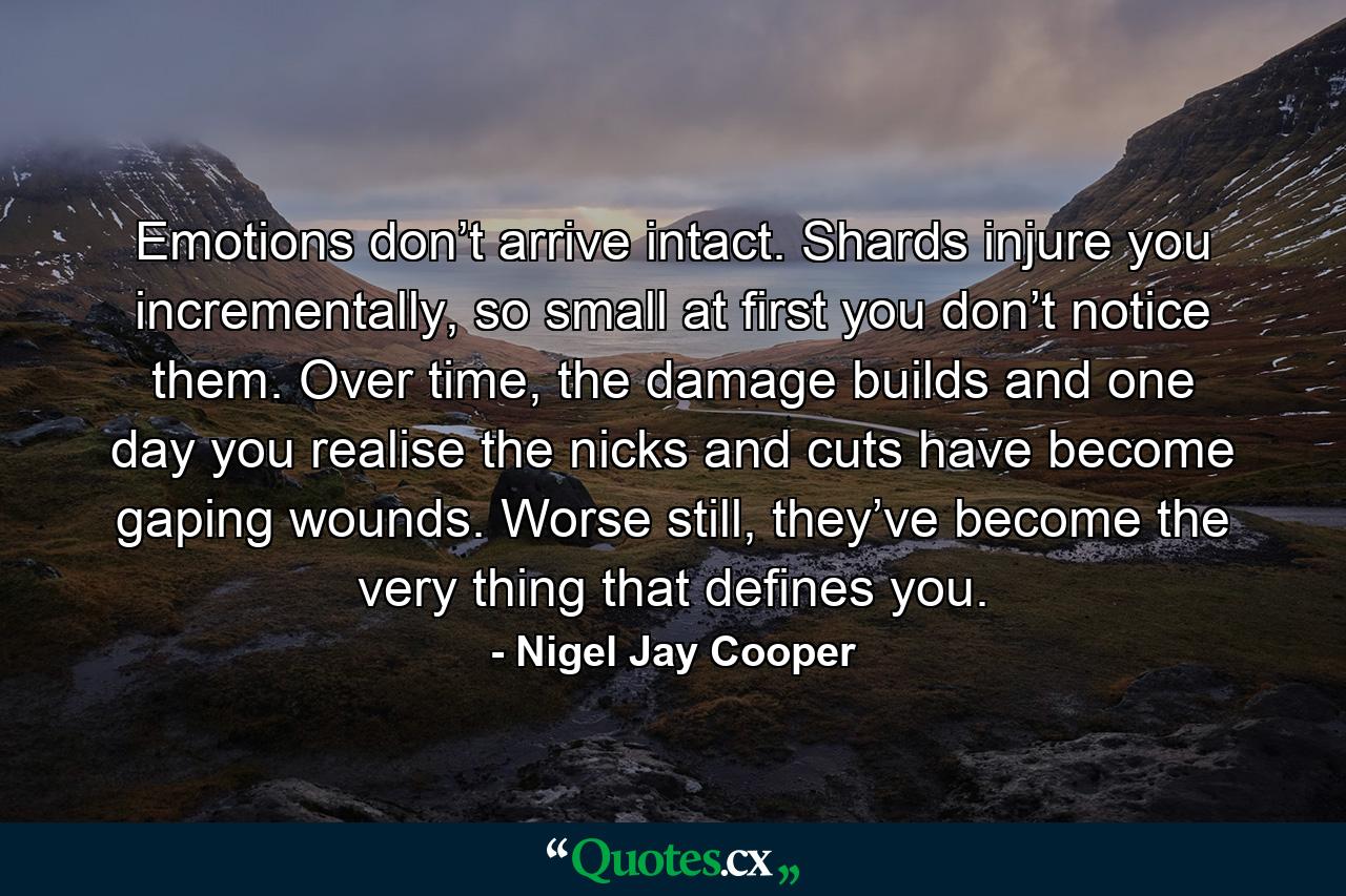 Emotions don’t arrive intact. Shards injure you incrementally, so small at first you don’t notice them. Over time, the damage builds and one day you realise the nicks and cuts have become gaping wounds. Worse still, they’ve become the very thing that defines you. - Quote by Nigel Jay Cooper