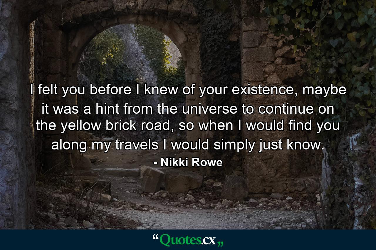 I felt you before I knew of your existence, maybe it was a hint from the universe to continue on the yellow brick road, so when I would find you along my travels I would simply just know. - Quote by Nikki Rowe