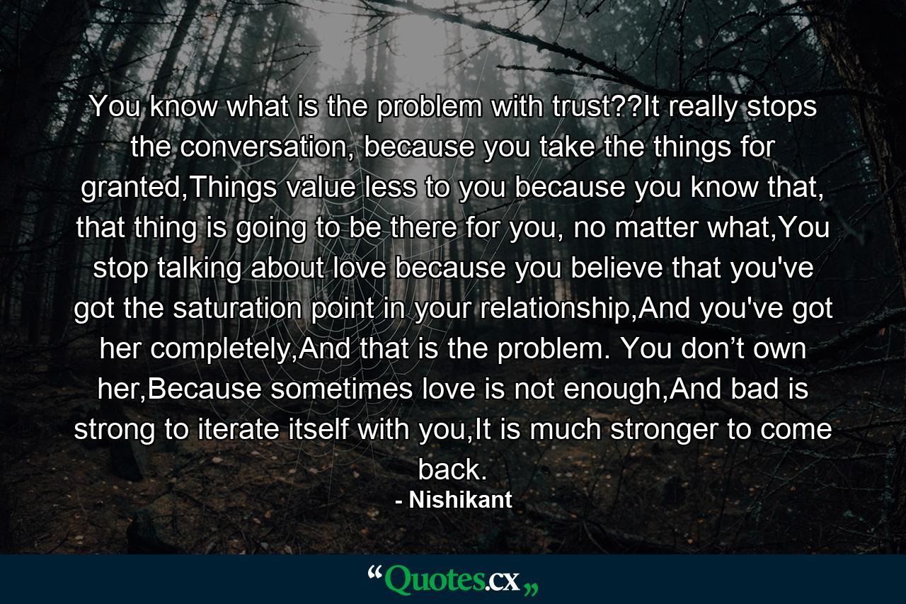 You know what is the problem with trust??It really stops the conversation, because you take the things for granted,Things value less to you because you know that, that thing is going to be there for you, no matter what,You stop talking about love because you believe that you've got the saturation point in your relationship,And you've got her completely,And that is the problem. You don’t own her,Because sometimes love is not enough,And bad is strong to iterate itself with you,It is much stronger to come back. - Quote by Nishikant